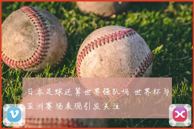 日本足球还算世界强队吗 世界杯与亚洲赛场表现引发关注