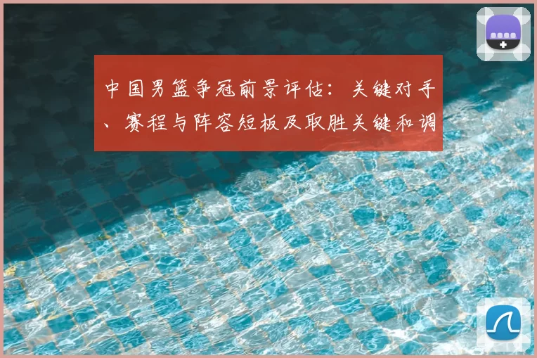 中国男篮争冠前景评估：关键对手、赛程与阵容短板及取胜关键和调整建议