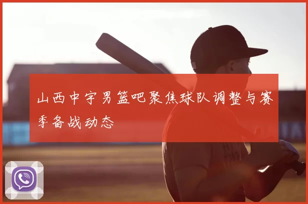山西中宇男篮吧聚焦球队调整与赛季备战动态