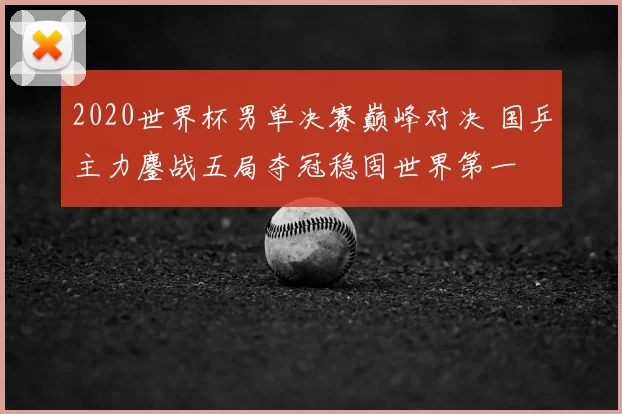 2020世界杯男单决赛巅峰对决 国乒主力鏖战五局夺冠稳固世界第一