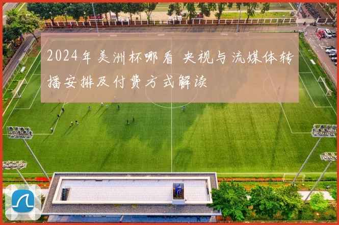 2024年美洲杯哪看 央视与流媒体转播安排及付费方式解读