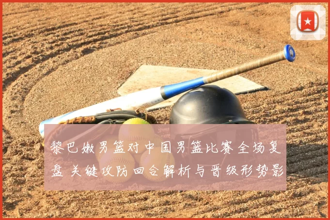 黎巴嫩男篮对中国男篮比赛全场复盘 关键攻防回合解析与晋级形势影响