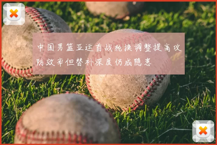 中国男篮亚运首战轮换调整提高攻防效率但替补深度仍成隐患