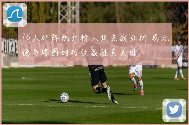 76人对阵凯尔特人焦点战分析 恩比德与塔图姆对位成胜负关键
