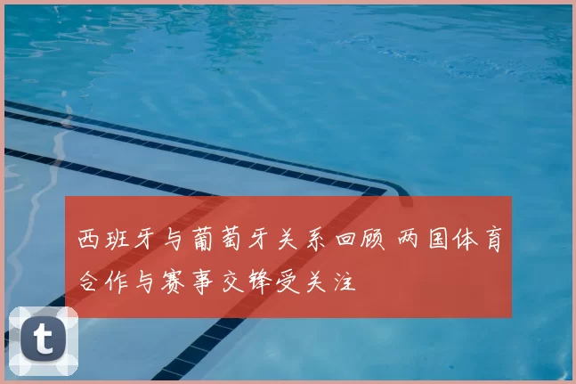 西班牙与葡萄牙关系回顾 两国体育合作与赛事交锋受关注