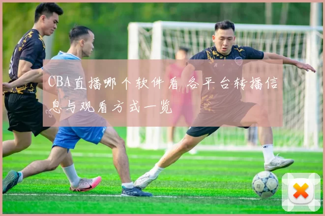 CBA直播哪个软件看 各平台转播信息与观看方式一览