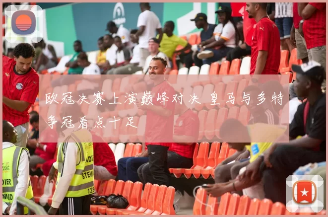 欧冠决赛上演巅峰对决 皇马与多特争冠看点十足