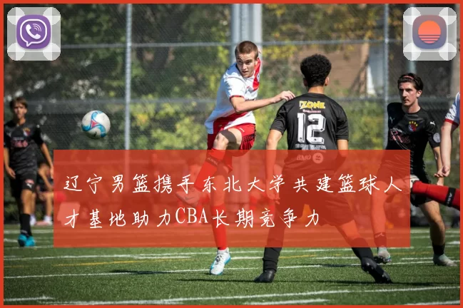 辽宁男篮携手东北大学共建篮球人才基地助力CBA长期竞争力