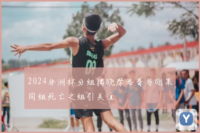 2024非洲杯分组揭晓摩洛哥与刚果同组死亡之组引关注