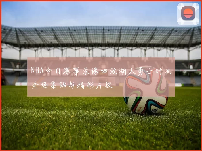 NBA今日赛事录像回放湖人勇士对决全场集锦与精彩片段