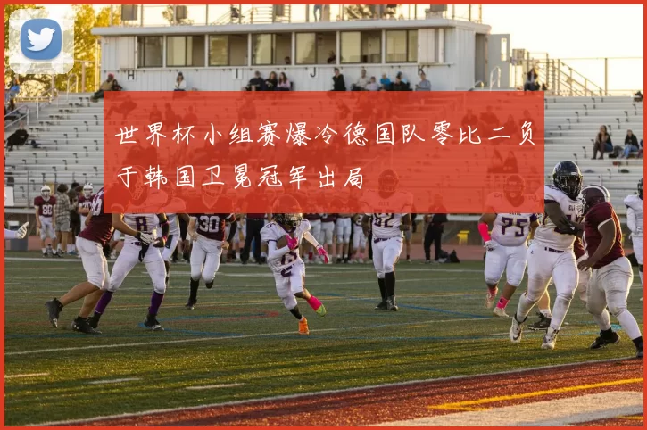 世界杯小组赛爆冷德国队零比二负于韩国卫冕冠军出局