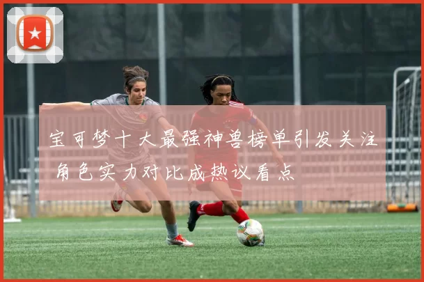 宝可梦十大最强神兽榜单引发关注 角色实力对比成热议看点