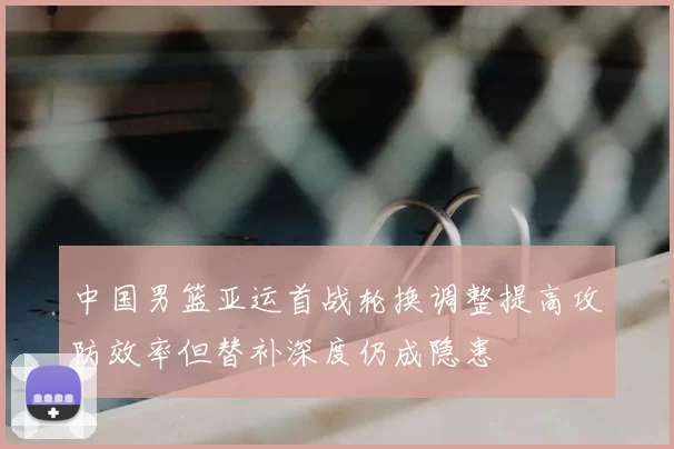 中国男篮亚运首战轮换调整提高攻防效率但替补深度仍成隐患