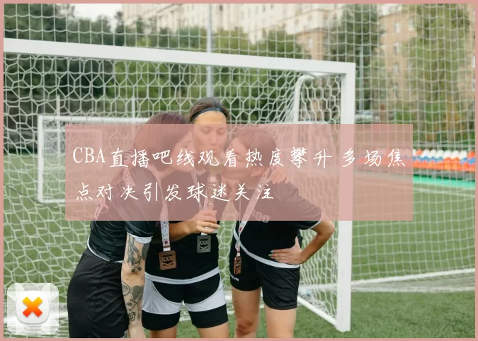 CBA直播吧线观看热度攀升 多场焦点对决引发球迷关注