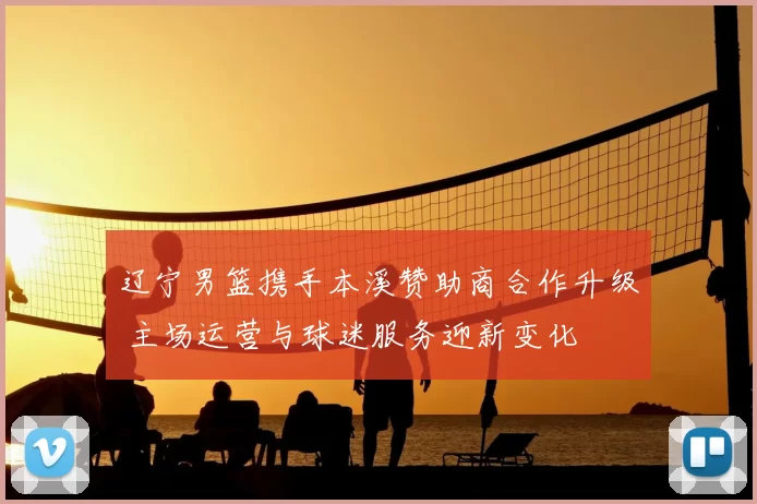 辽宁男篮携手本溪赞助商合作升级 主场运营与球迷服务迎新变化