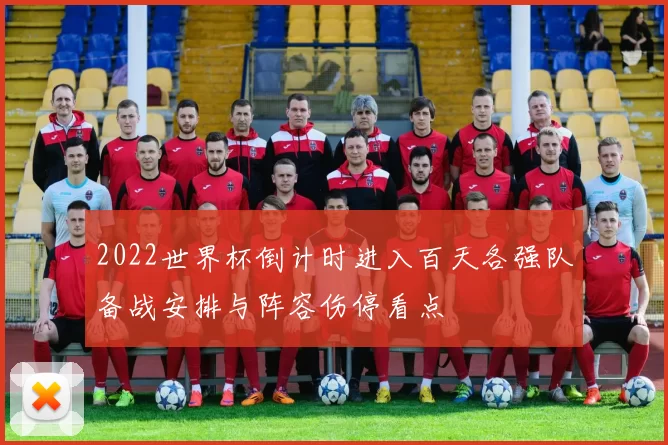 2022世界杯倒计时进入百天各强队备战安排与阵容伤停看点