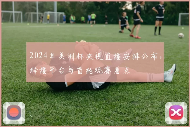 2024年美洲杯央视直播安排公布,转播平台与首轮观赛看点