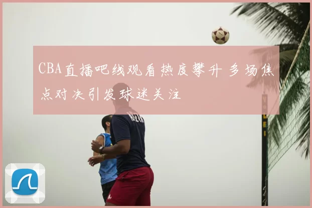 CBA直播吧线观看热度攀升 多场焦点对决引发球迷关注