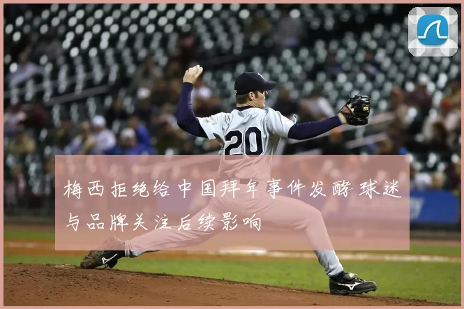梅西拒绝给中国拜年事件发酵 球迷与品牌关注后续影响