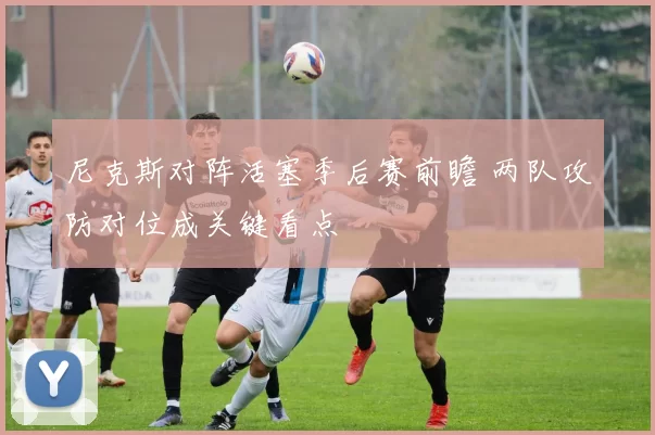 尼克斯对阵活塞季后赛前瞻 两队攻防对位成关键看点