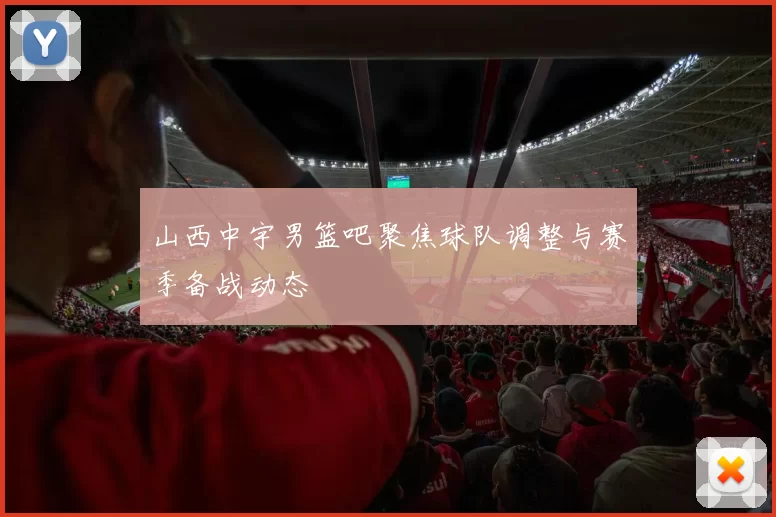 山西中宇男篮吧聚焦球队调整与赛季备战动态