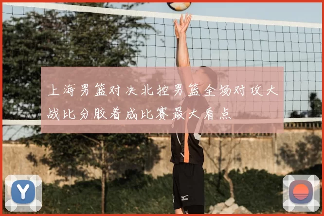 上海男篮对决北控男篮全场对攻大战比分胶着成比赛最大看点