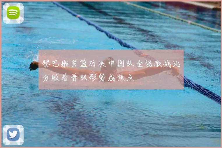 黎巴嫩男篮对决中国队全场激战比分胶着晋级形势成焦点