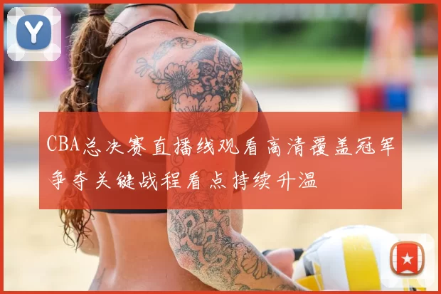 CBA总决赛直播线观看高清覆盖冠军争夺关键战程看点持续升温