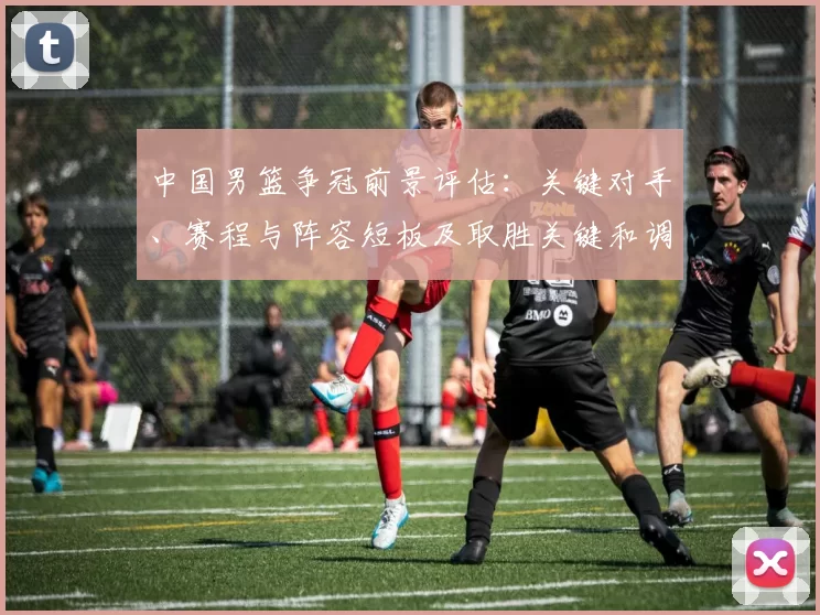 中国男篮争冠前景评估：关键对手、赛程与阵容短板及取胜关键和调整建议