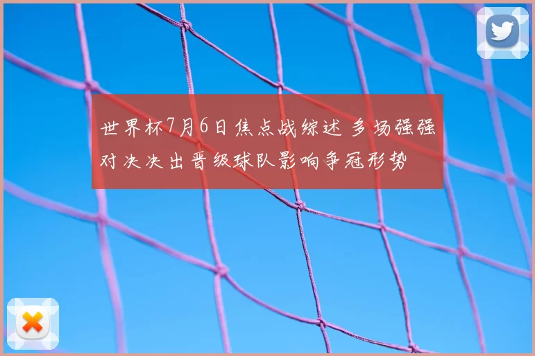 世界杯7月6日焦点战综述 多场强强对决决出晋级球队影响争冠形势