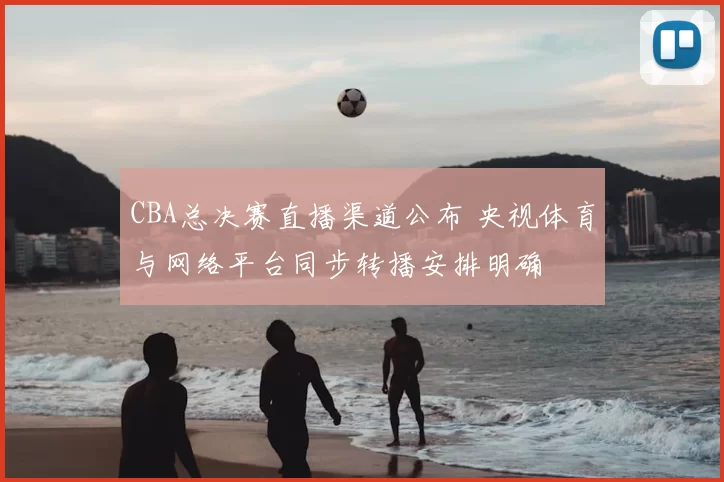 CBA总决赛直播渠道公布 央视体育与网络平台同步转播安排明确