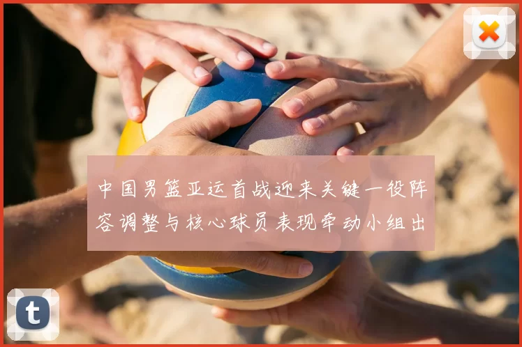 中国男篮亚运首战迎来关键一役阵容调整与核心球员表现牵动小组出线