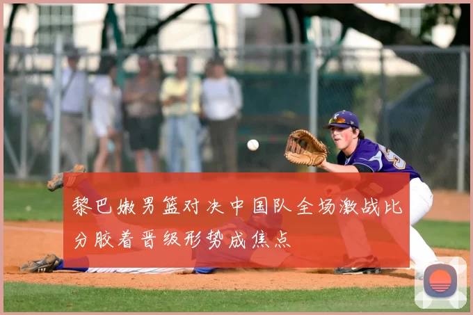 黎巴嫩男篮对决中国队全场激战比分胶着晋级形势成焦点