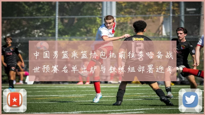 中国男篮乘篮协包机前往多哈备战世预赛名单出炉与教练组部署迎考验