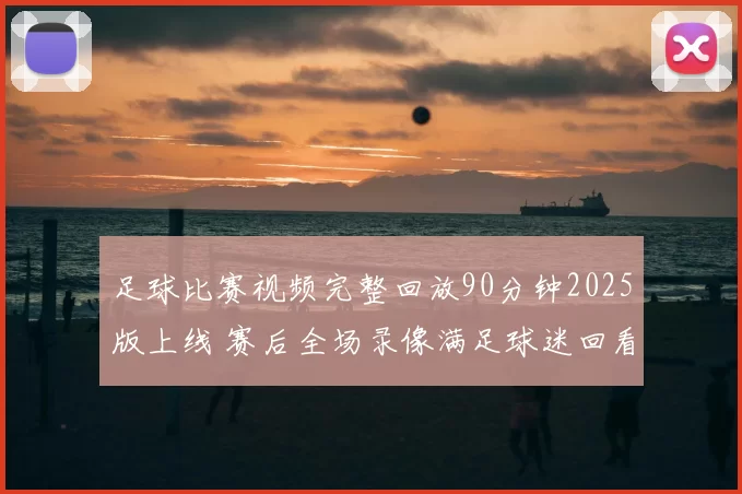 足球比赛视频完整回放90分钟2025版上线 赛后全场录像满足球迷回看需求