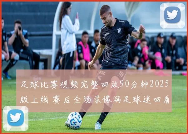 足球比赛视频完整回放90分钟2025版上线 赛后全场录像满足球迷回看需求