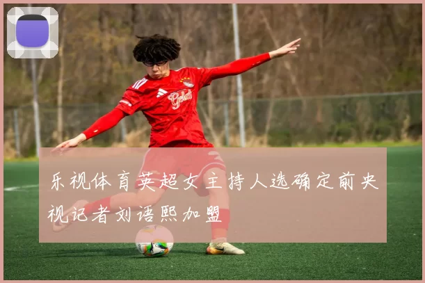 乐视体育英超女主持人选确定前央视记者刘语熙加盟