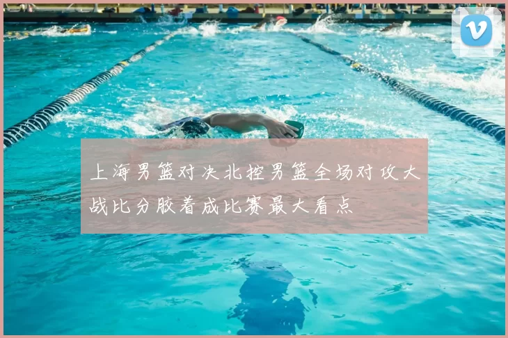 上海男篮对决北控男篮全场对攻大战比分胶着成比赛最大看点