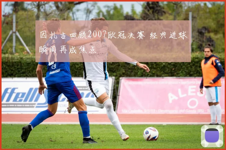 因扎吉回顾2007欧冠决赛 经典进球瞬间再成焦点