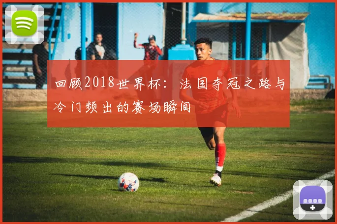 回顾2018世界杯：法国夺冠之路与冷门频出的赛场瞬间