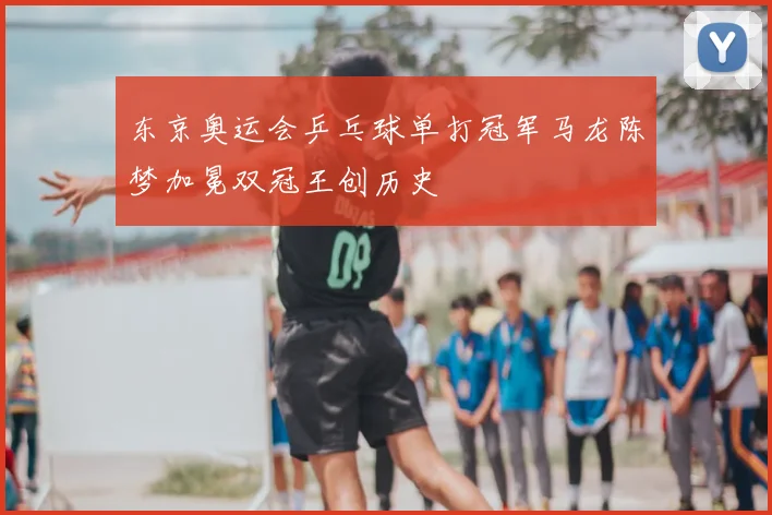 东京奥运会乒乓球单打冠军马龙陈梦加冕双冠王创历史