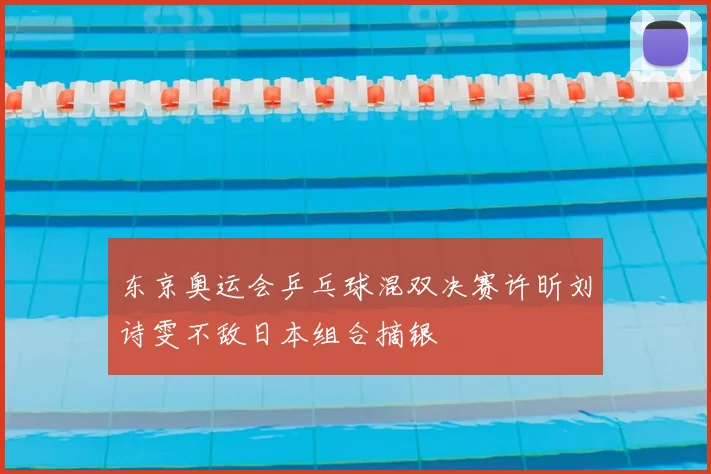 东京奥运会乒乓球混双决赛许昕刘诗雯不敌日本组合摘银