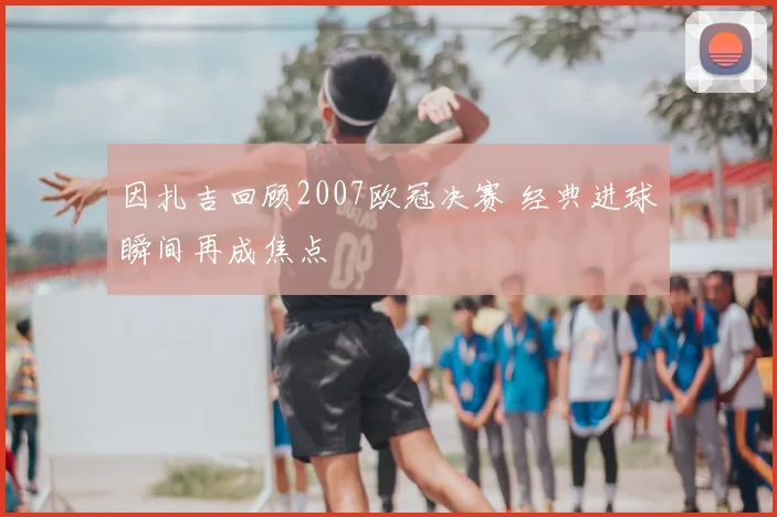 因扎吉回顾2007欧冠决赛 经典进球瞬间再成焦点
