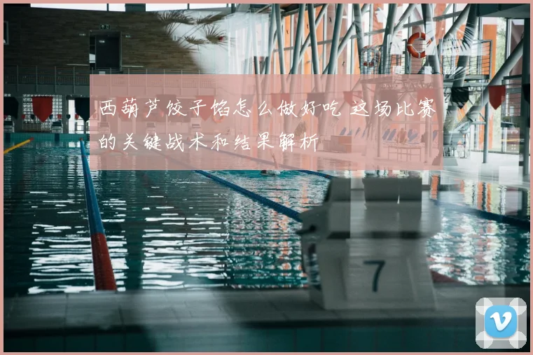西葫芦饺子馅怎么做好吃 这场比赛的关键战术和结果解析