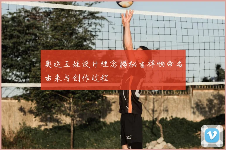 奥运五娃设计理念揭秘吉祥物命名由来与创作过程