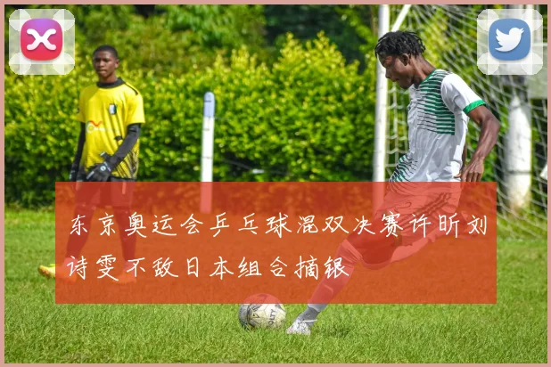 东京奥运会乒乓球混双决赛许昕刘诗雯不敌日本组合摘银